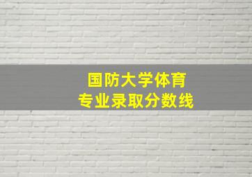 国防大学体育专业录取分数线