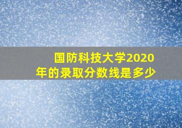 国防科技大学2020年的录取分数线是多少