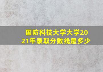 国防科技大学大学2021年录取分数线是多少