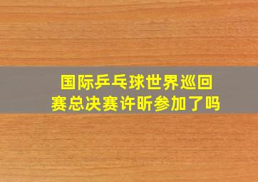 国际乒乓球世界巡回赛总决赛许昕参加了吗