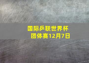 国际乒联世界杯团体赛12月7日