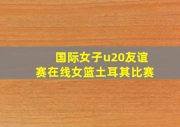 国际女子u20友谊赛在线女篮土耳其比赛