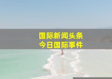 国际新闻头条今日国际事件