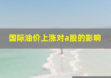 国际油价上涨对a股的影响