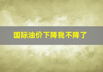 国际油价下降我不降了