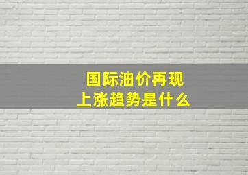 国际油价再现上涨趋势是什么