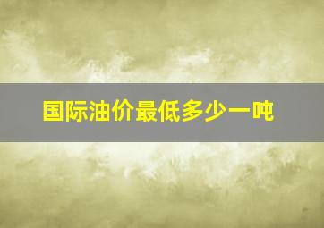 国际油价最低多少一吨