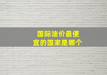 国际油价最便宜的国家是哪个