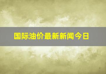 国际油价最新新闻今日