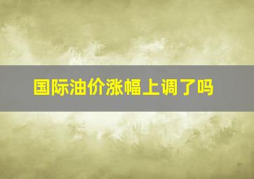 国际油价涨幅上调了吗