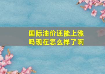 国际油价还能上涨吗现在怎么样了啊