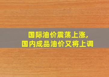 国际油价震荡上涨,国内成品油价又将上调