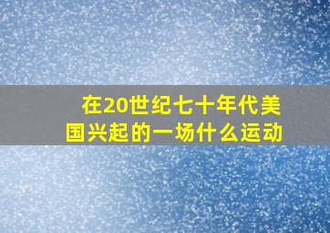 在20世纪七十年代美国兴起的一场什么运动