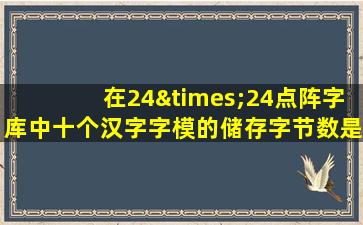 在24×24点阵字库中十个汉字字模的储存字节数是