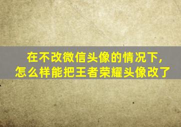 在不改微信头像的情况下,怎么样能把王者荣耀头像改了