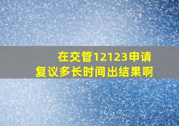 在交管12123申请复议多长时间出结果啊