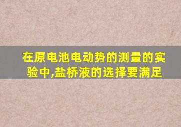 在原电池电动势的测量的实验中,盐桥液的选择要满足