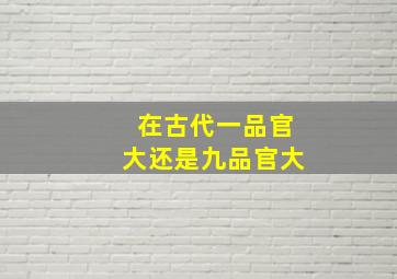 在古代一品官大还是九品官大