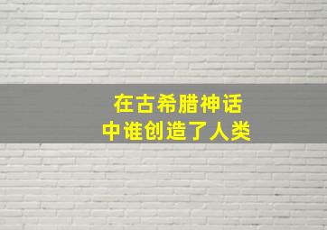 在古希腊神话中谁创造了人类