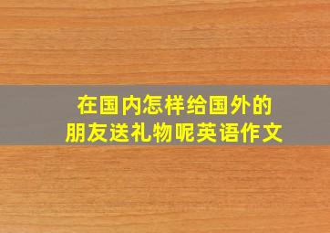 在国内怎样给国外的朋友送礼物呢英语作文