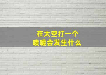 在太空打一个喷嚏会发生什么