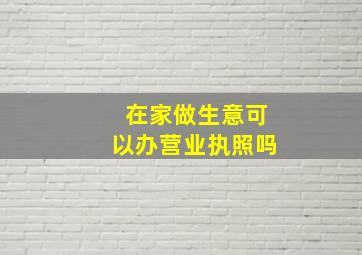 在家做生意可以办营业执照吗