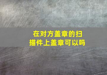 在对方盖章的扫描件上盖章可以吗