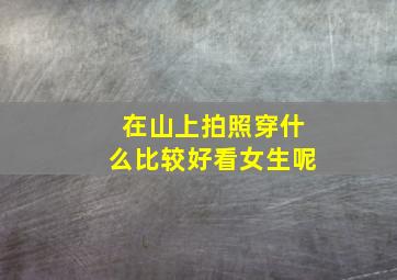 在山上拍照穿什么比较好看女生呢