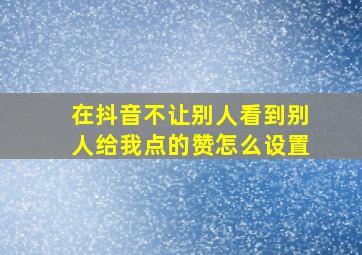 在抖音不让别人看到别人给我点的赞怎么设置