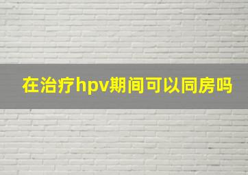 在治疗hpv期间可以同房吗