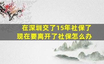 在深圳交了15年社保了现在要离开了社保怎么办