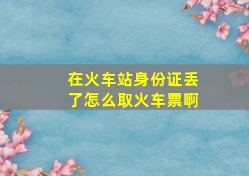 在火车站身份证丢了怎么取火车票啊