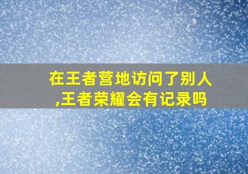 在王者营地访问了别人,王者荣耀会有记录吗