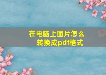 在电脑上图片怎么转换成pdf格式