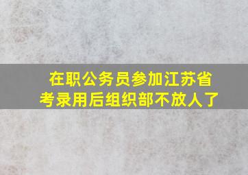 在职公务员参加江苏省考录用后组织部不放人了