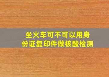 坐火车可不可以用身份证复印件做核酸检测