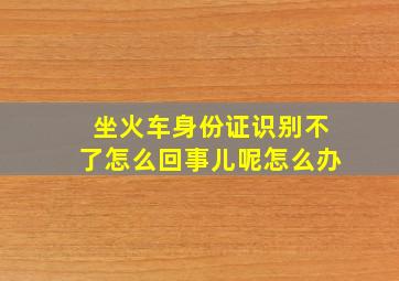 坐火车身份证识别不了怎么回事儿呢怎么办