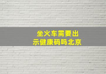 坐火车需要出示健康码吗北京