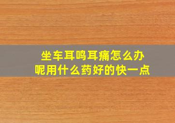 坐车耳鸣耳痛怎么办呢用什么药好的快一点