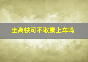 坐高铁可不取票上车吗