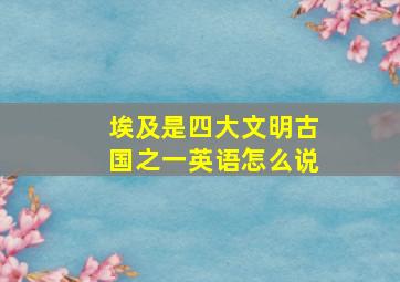 埃及是四大文明古国之一英语怎么说