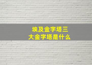 埃及金字塔三大金字塔是什么