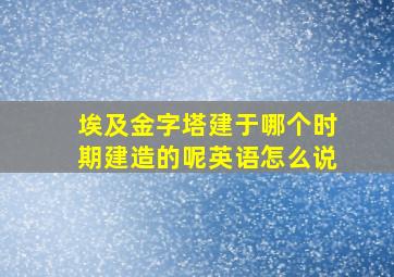 埃及金字塔建于哪个时期建造的呢英语怎么说