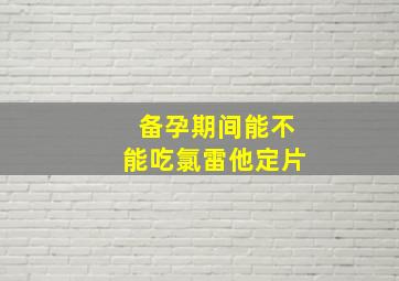 备孕期间能不能吃氯雷他定片