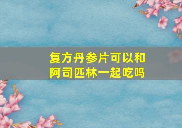 复方丹参片可以和阿司匹林一起吃吗