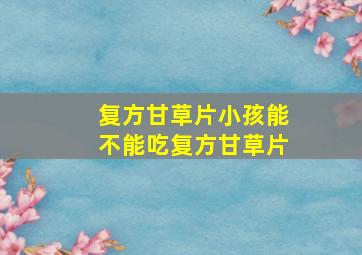 复方甘草片小孩能不能吃复方甘草片