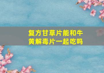 复方甘草片能和牛黄解毒片一起吃吗