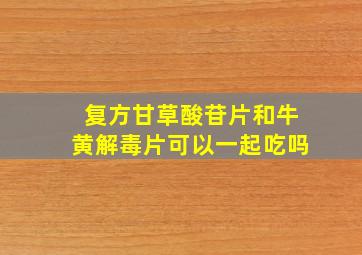 复方甘草酸苷片和牛黄解毒片可以一起吃吗