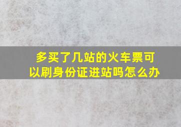 多买了几站的火车票可以刷身份证进站吗怎么办