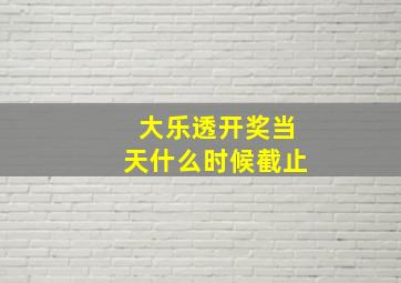 大乐透开奖当天什么时候截止